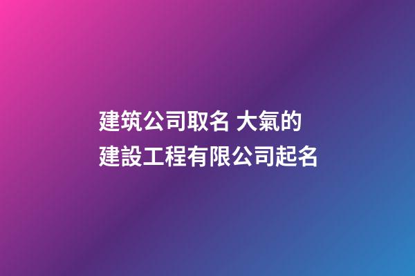 建筑公司取名 大氣的建設工程有限公司起名-第1張-公司起名-玄機派